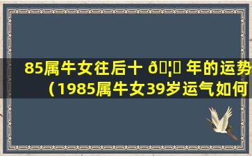 85属牛女往后十 🦟 年的运势（1985属牛女39岁运气如何）